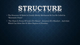 • The Structure Of Robot Is Usually Mostly Mechanical & Can Be Called As 
“Kinematic Chain”. 
• The Chain Is Forms Of Link’s (It’s Bones) , Actuators (It’s Muscles) , And Joint 
Which Can Allow One Or More Degrees of Freedom. 
 