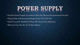 Suitable Power Supply Is needed To Run The Motors And Associated Circuitry. 
Typical Power Requirement Ranges From 3V To 24V DC. 
220 AC must Be Modified To Suits The Need of Our Machines. 
Batteries Can Also Be Use To Run Robots. 
 