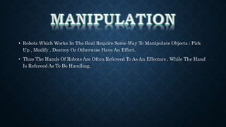 • Robots Which Works In The Real Require Some Way To Manipulate Objects ; Pick 
Up , Modify , Destroy Or Otherwise Have An Effect. 
• Thus The Hands Of Robots Are Often Refereed To As An Effectors , While The Hand 
Is Refereed As To Be Handling. 
 
