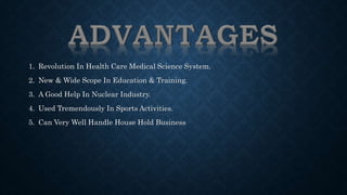1. Revolution In Health Care Medical Science System. 
2. New & Wide Scope In Education & Training. 
3. A Good Help In Nuclear Industry. 
4. Used Tremendously In Sports Activities. 
5. Can Very Well Handle House Hold Business 
 