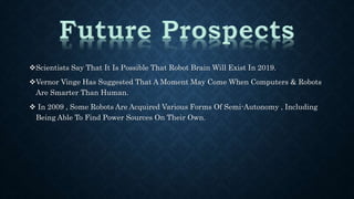 Scientists Say That It Is Possible That Robot Brain Will Exist In 2019. 
Vernor Vinge Has Suggested That A Moment May Come When Computers & Robots 
Are Smarter Than Human. 
 In 2009 , Some Robots Are Acquired Various Forms Of Semi-Autonomy , Including 
Being Able To Find Power Sources On Their Own. 
 