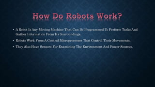 • A Robot Is Any Moving Machine That Can Be Programmed To Perform Tasks And 
Gather Information From Its Surroundings. 
• Robots Work From A Central Microprocessor That Control Their Movements. 
• They Also Have Sensors For Examining The Environment And Power Sources. 
 