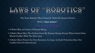 The Term Robotics Was Coined In 1940’s By Science Fiction 
Writer “Isaac Asimov”. 
Asimov’s Laws Of Robotics- 
A Robot May not Injure A Human Being. 
A Robot Must Obey The Orders Given By Human Beings Except Where Such Order 
Would Conflict With The First Law. 
A Robot Must Protect Its Own Existence As Long As Such Protection Does Not 
Conflict First Or Second Law. 
 