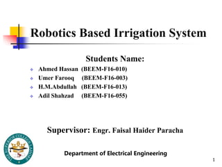 Robotics Based Irrigation System
Students Name:
 Ahmed Hassan (BEEM-F16-010)
 Umer Farooq (BEEM-F16-003)
 H.M.Abdullah (BEEM-F16-013)
 Adil Shahzad (BEEM-F16-055)
Supervisor: Engr. Faisal Haider Paracha
1
Department of Electrical Engineering
 