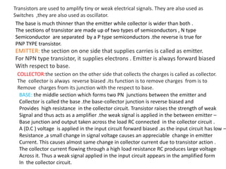 Transistors are used to amplify tiny or weak electrical signals. They are also used as
Switches ,they are also used as oscillator.
The base is much thinner than the emitter while collector is wider than both .
The sections of transistor are made up of two types of semiconductors , N type
Semiconductor are separated by a P type semiconductors .the reverse is true for
PNP TYPE transistor.
EMITTER: the section on one side that supplies carries is called as emitter.
For NPN type transistor, it supplies electrons . Emitter is always forward biased
With respect to base.
COLLECTOR:the section on the other side that collects the charges is called as collector.
The collector is always reverse biased .its function is to remove charges from is to
Remove charges from its junction with the respect to base.
BASE: the middle section which forms two PN junctions between the emitter and
Collector is called the base .the base-collector junction is reverse biased and
Provides high resistance in the collector circuit. Transistor raises the strength of weak
Signal and thus acts as a amplifier .the weak signal is applied in the between emitter –
Base junction and output taken across the load RC connected in the collector circuit .
A (D.C ) voltage is applied in the input circuit forward biased .as the input circuit has low –
Resistance ,a small change in signal voltage causes an appreciable change in emitter
Current. This causes almost same change in collector current due to transistor action .
The collector current flowing through a high load resistance RC produces large voltage
Across it. Thus a weak signal applied in the input circuit appears in the amplified form
In the collector circuit.
 