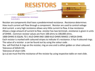 SYMBOL FOR REPRESENTING RESISTANCE
Ώ,EG:Ώ100 K.
Resistor.
Resistor are components that have a predetermined resistance . Resistance determines
How much current will flow through a component . Resistor are used to control voltage
And current .a very high resistance allows very little current to flow. A low resistance
Allows a large amount of current to flow .resistor has two terminals .resistance is given in units
of OHMS . Common resistor values are from 100 ohms to 100,000 ohms .
1000 OHMS IS EQUAL TO 1 KILO OHM AND 1000 KILO OHMS MAKES 1 MEGA OHM.
Each resistor is marked with coloured stripes to indicate it’s resistance .it has 4 coloured rings.
The value of a resistor a can be found out by using the colour code .
You will find that 4 rings on the resistor, ring on one end is either golden or silver coloured .
Tolerance of GOLD=5%
Tolerance of silver=10%
(p.t.o) we must find the resistance of the resistor by using respective table on next slide.
 