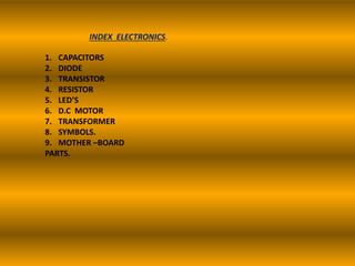 INDEX ELECTRONICS.
1. CAPACITORS
2. DIODE
3. TRANSISTOR
4. RESISTOR
5. LED’S
6. D.C MOTOR
7. TRANSFORMER
8. SYMBOLS.
9. MOTHER –BOARD
PARTS.
 