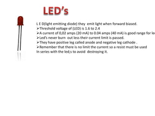 L E D(light emitting diode) they emit light when forward biased.
Threshold voltage of (LED) is 1.6 to 2.4
A current of 0,02 amps (20 mA) to 0.04 amps (40 mA) is good range for led
Led’s never burn out less their current limit is passed.
They have positive leg called anode and negative leg cathode .
Remember that there is no limit the current so a resist must be used
In series with the led;s to avoid destroying it.
 