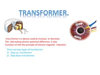 trans former is a device used to increase or decrease
The alternating electric potential difference .it also
Function on the the principle of electro-magnetic induction.
There are two types of transformer:
1) Step-up transformer.
2) Step-down transformer.
 