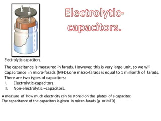 Electrolytic-capacitors.
The capacitance is measured in farads. However, this is very large unit, so we will
Capacitance in micro-farads.(MFD).one micro-farads is equal to 1 millionth of farads.
There are two types of capacitors:
I. Electrolytic-capacitors.
II. Non-electrolytic –capacitors.
A measure of how much electricity can be stored on the plates of a capacitor.
The capacitance of the capacitors is given in micro-farads (µ or MFD)
 