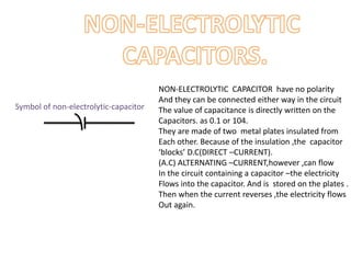 NON-ELECTROLYTIC CAPACITOR have no polarity
And they can be connected either way in the circuit
The value of capacitance is directly written on the
Capacitors. as 0.1 or 104.
They are made of two metal plates insulated from
Each other. Because of the insulation ,the capacitor
‘blocks’ D.C(DIRECT –CURRENT).
(A.C) ALTERNATING –CURRENT,however ,can flow
In the circuit containing a capacitor –the electricity
Flows into the capacitor. And is stored on the plates .
Then when the current reverses ,the electricity flows
Out again.
Symbol of non-electrolytic-capacitor
 