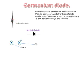 Germanium diode.
Germanium diode is made from a semi-conductor
Material (germanium),and other types of diode
May be made from silicon .the diode allows electricity
To flow from only through one direction.
Symbol of diode.
LED
DIODE
 