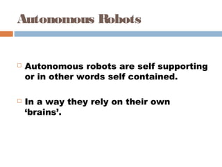 Autonomous Robots
 Autonomous robots are self supporting
or in other words self contained. 
 In a way they rely on their own
‘brains’.
 
