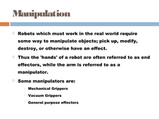 Manipulation
 Robots which must work in the real world require
some way to manipulate objects; pick up, modify,
destroy, or otherwise have an effect. 
 Thus the 'hands' of a robot are often referred to as end
effectors, while the arm is referred to as a
manipulator. 
 Some manipulators are: 
o Mechanical Grippers 
o Vacuum Grippers 
o General purpose effectors 
 