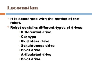 Locomotion 
 It is concerned with the motion of the
robot.
 Robot contains different types of drives:- 
o Differential drive 
o Car type 
o Skid steer drive 
o Synchronous drive 
o Pivot drive 
o Articulated drive 
o Pivot drive 
 