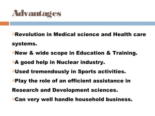 Advantages
Revolution in Medical science and Health care
systems. 
New & wide scope in Education & Training. 
A good help in Nuclear industry. 
Used tremendously in Sports activities. 
Play the role of an efficient assistance in
Research and Development sciences. 
Can very well handle household business. 
 