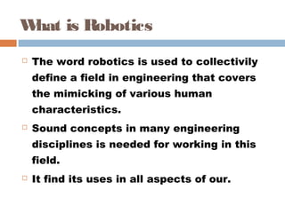 What is Robotics
 The word robotics is used to collectivily
define a field in engineering that covers
the mimicking of various human
characteristics. 
 Sound concepts in many engineering
disciplines is needed for working in this
field. 
 It find its uses in all aspects of our.
 