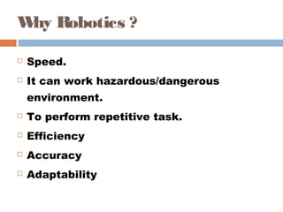 Why Robotics ? 
 Speed. 
 It can work hazardous/dangerous
environment. 
 To perform repetitive task. 
 Efficiency 
 Accuracy 
 Adaptability 
 