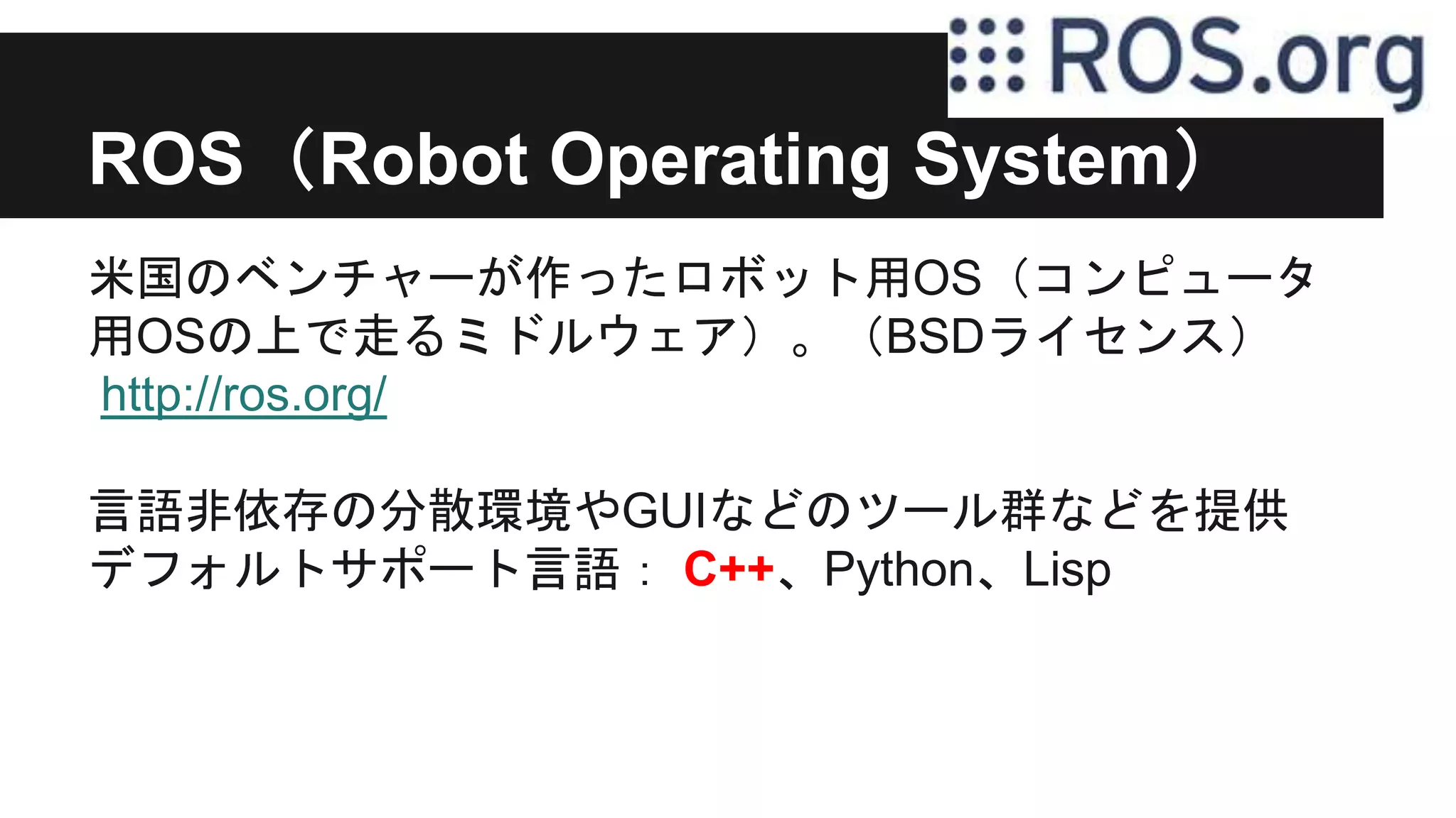 ROS（Robot Operating System）
米国のベンチャーが作ったロボット用OS（コンピュータ
用OSの上で走るミドルウェア）。（BSDライセンス）
http://ros.org/
言語非依存の分散環境やGUIなどのツール群などを提供
デフォルトサポート言語： C++、Python、Lisp
 