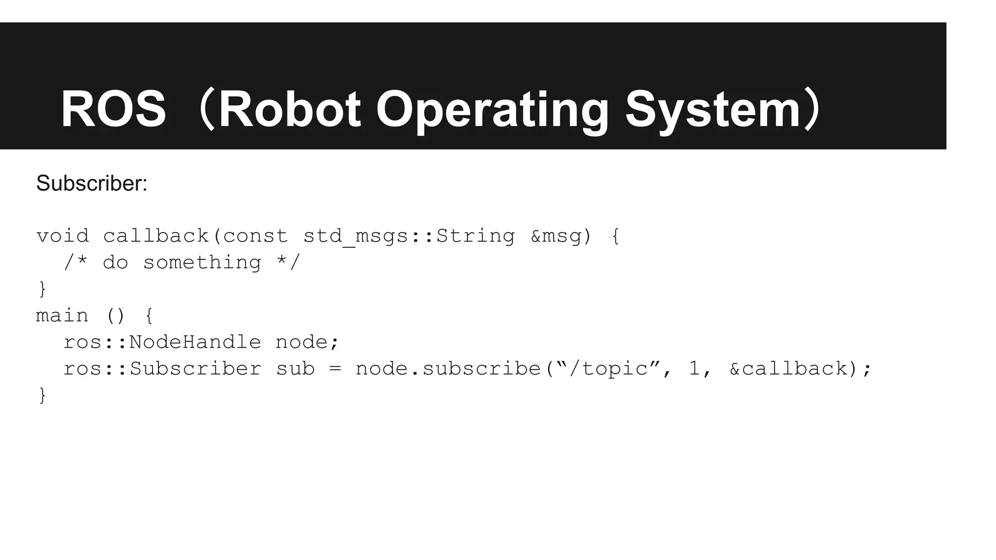 ROS（Robot Operating System）
Subscriber:
void callback(const std_msgs::String &msg) {
/* do something */
}
main () {
ros::NodeHandle node;
ros::Subscriber sub = node.subscribe(“/topic”, 1, &callback);
}
 
