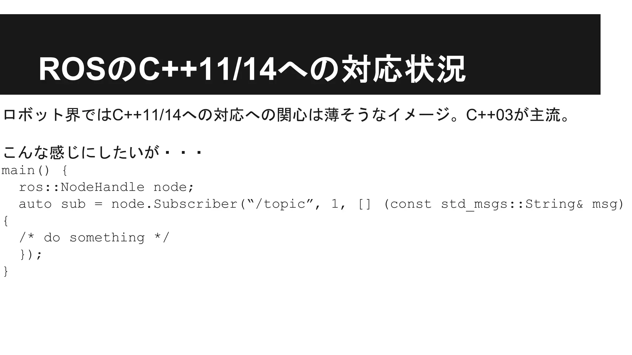 ROSのC++11/14への対応状況
ロボット界ではC++11/14への対応への関心は薄そうなイメージ。C++03が主流。
こんな感じにしたいが・・・
main() {
ros::NodeHandle node;
auto sub = node.Subscriber(“/topic”, 1, [] (const std_msgs::String& msg)
{
/* do something */
});
}
 