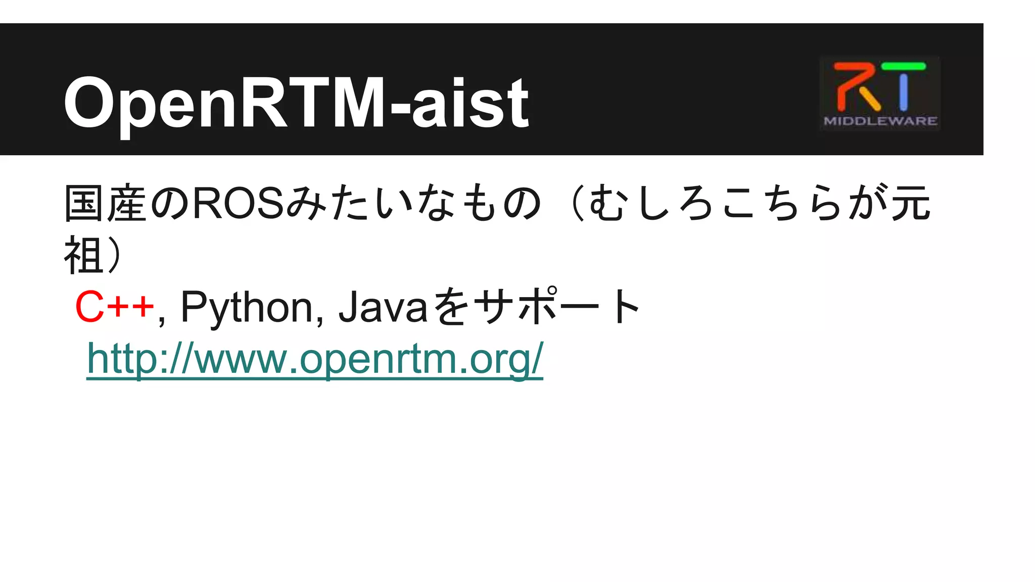 OpenRTM-aist
国産のROSみたいなもの（むしろこちらが元
祖）
C++, Python, Javaをサポート
http://www.openrtm.org/
 