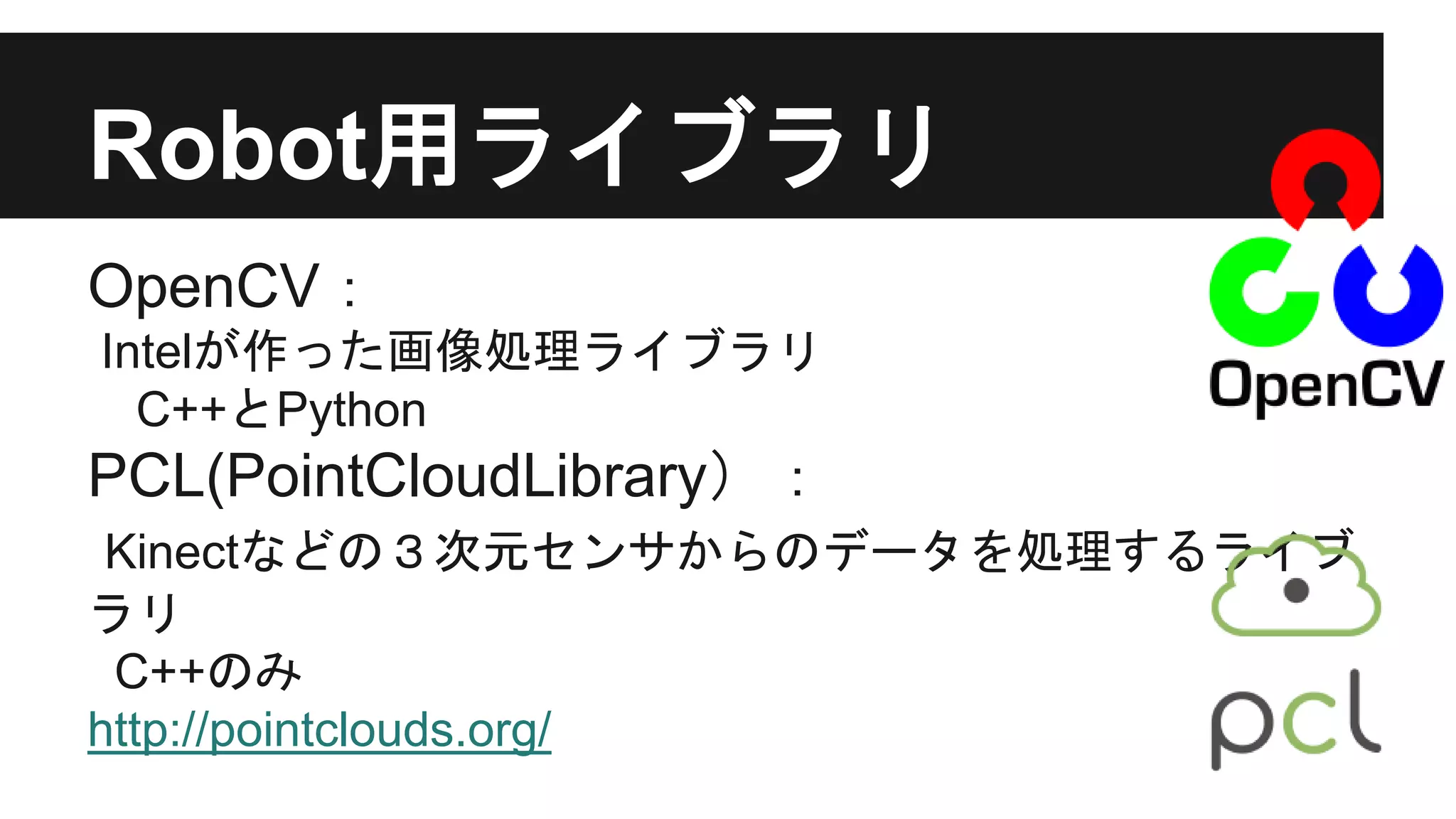 Robot用ライブラリ
OpenCV：
Intelが作った画像処理ライブラリ
C++とPython
PCL(PointCloudLibrary）：
Kinectなどの３次元センサからのデータを処理するライブ
ラリ
C++のみ
http://pointclouds.org/
 
