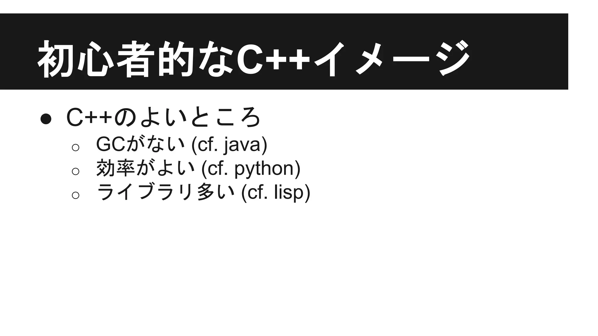 初心者的なC++イメージ
● C++のよいところ
o GCがない (cf. java)
o 効率がよい (cf. python)
o ライブラリ多い (cf. lisp)
 