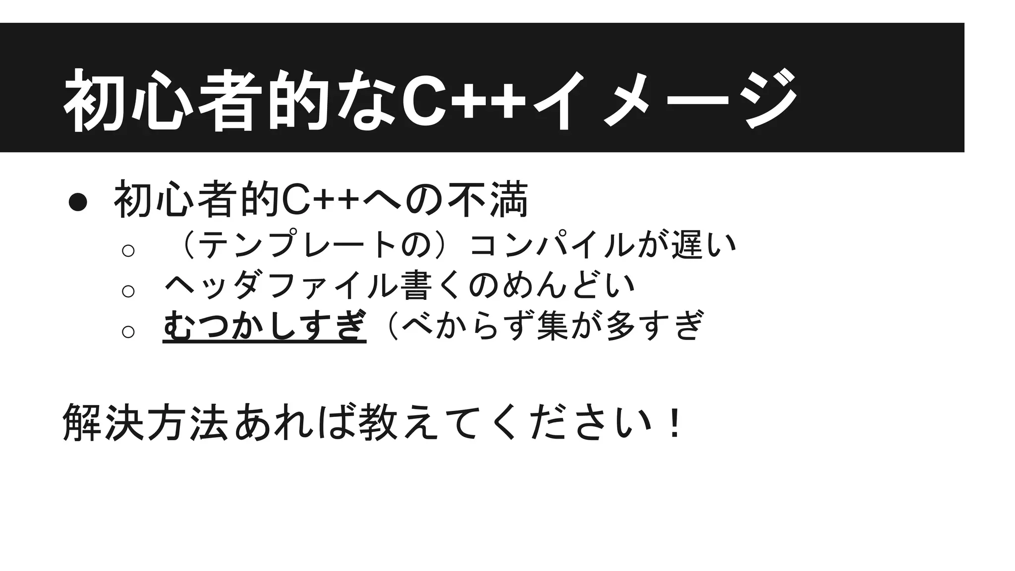 初心者的なC++イメージ
● 初心者的C++への不満
o （テンプレートの）コンパイルが遅い
o ヘッダファイル書くのめんどい
o むつかしすぎ（べからず集が多すぎ
解決方法あれば教えてください！
 