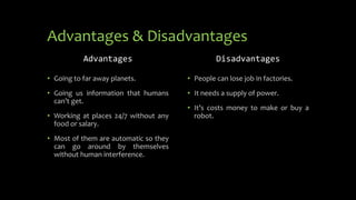 Advantages & Disadvantages
Advantages
• Going to far away planets.
• Going us information that humans
can’t get.
• Working at places 24/7 without any
food or salary.
• Most of them are automatic so they
can go around by themselves
without human interference.
Disadvantages
• People can lose job in factories.
• It needs a supply of power.
• It’s costs money to make or buy a
robot.
 