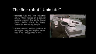The first robot “Unimate”
• Unimate was the first industrial
robot, which worked on a General
Motors assembly line at the Inland
Fisher Guide Plant in Ewing
Township, New Jersey, in 1961.
• It was invented by George Devol in
the 1950s using his original patent
filed in 1954 and granted in 1961.
 