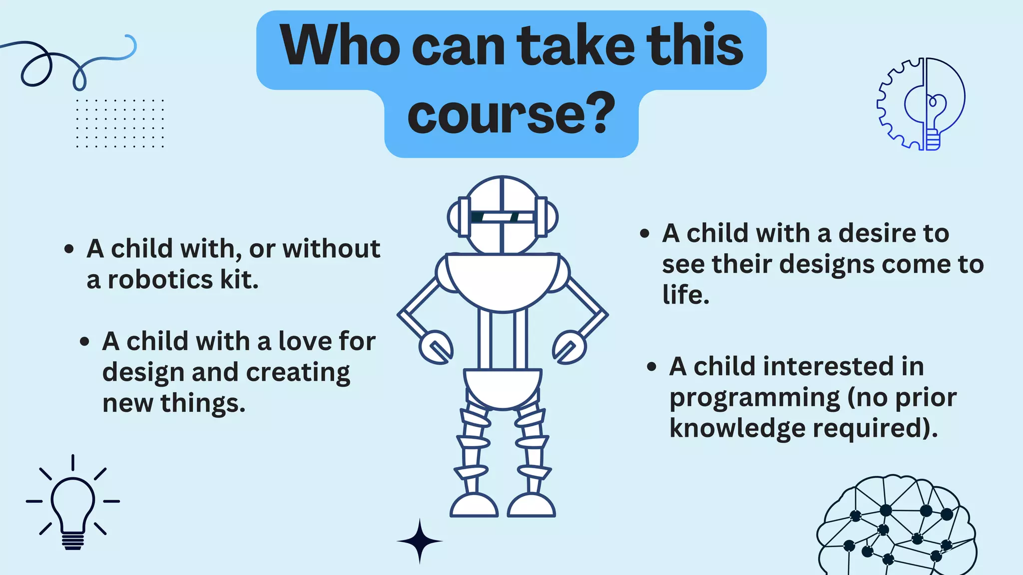 A child interested in
programming (no prior
knowledge required).
Who can take this
course?
A child with, or without
a robotics kit.
A child with a love for
design and creating
new things.
A child with a desire to
see their designs come to
life.
 