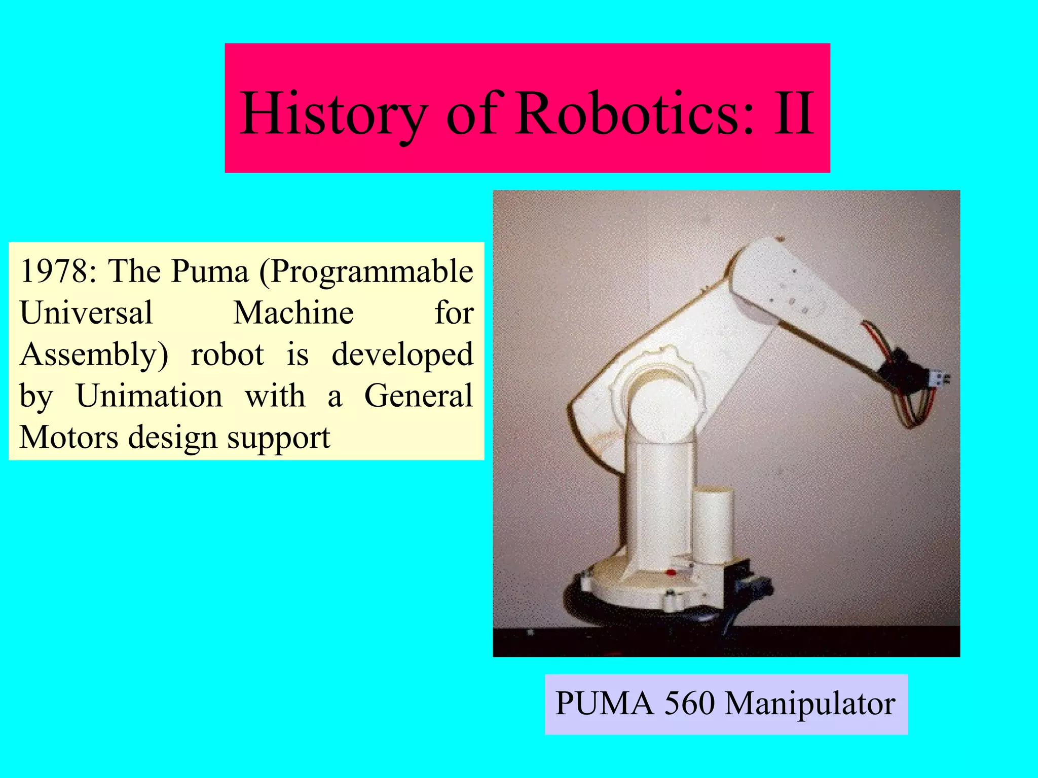 History of Robotics: II 
PUMA 560 Manipulator 
1978: The Puma (Programmable 
Universal Machine for 
Assembly) robot is developed 
by Unimation with a General 
Motors design support 
 