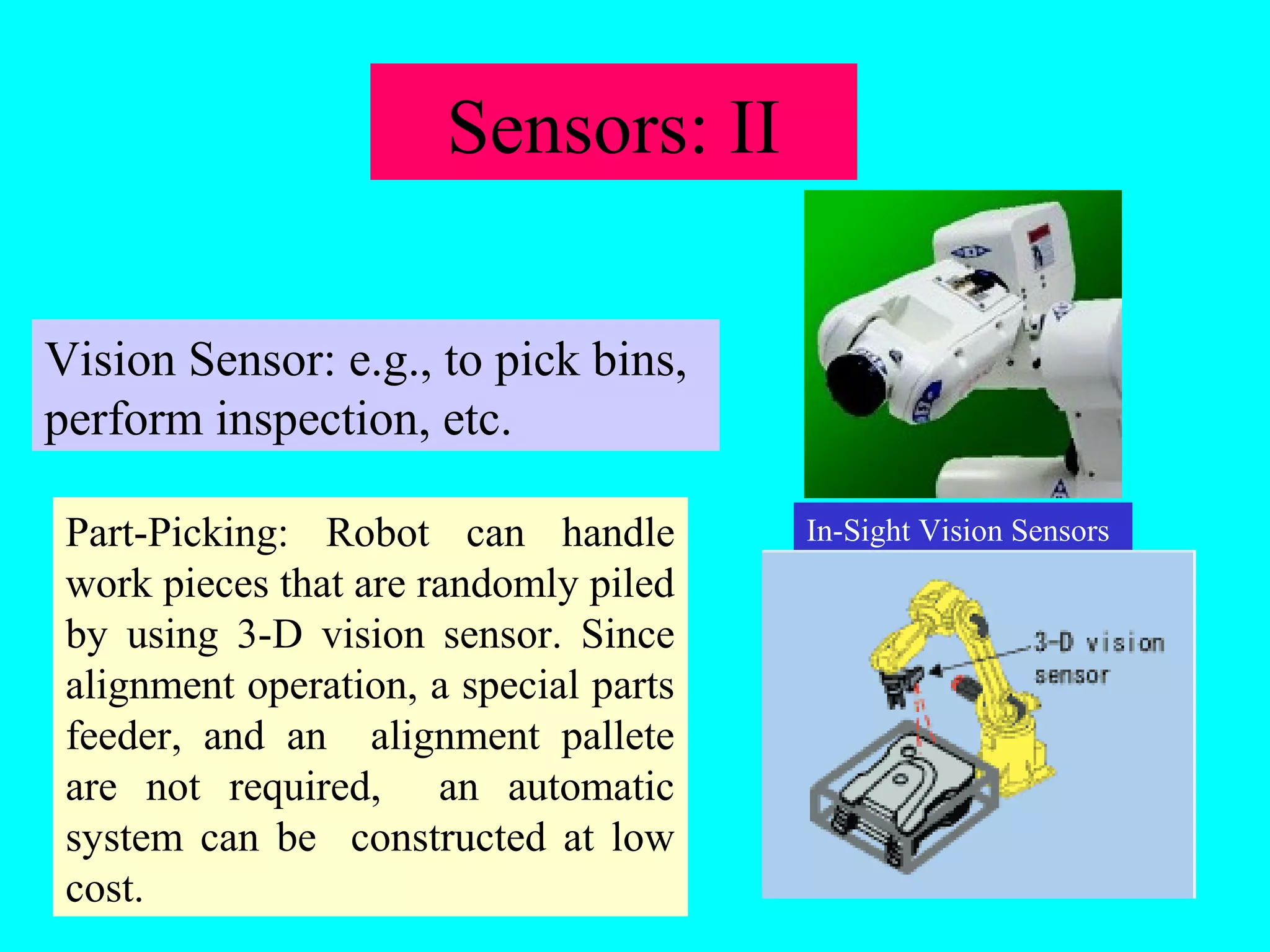 Sensors: II 
Vision Sensor: e.g., to pick bins, 
perform inspection, etc. 
Part-Picking: Robot can handle In-Sight Vision Sensors 
work pieces that are randomly piled 
by using 3-D vision sensor. Since 
alignment operation, a special parts 
feeder, and an alignment pallete 
are not required, an automatic 
system can be constructed at low 
cost. 
 