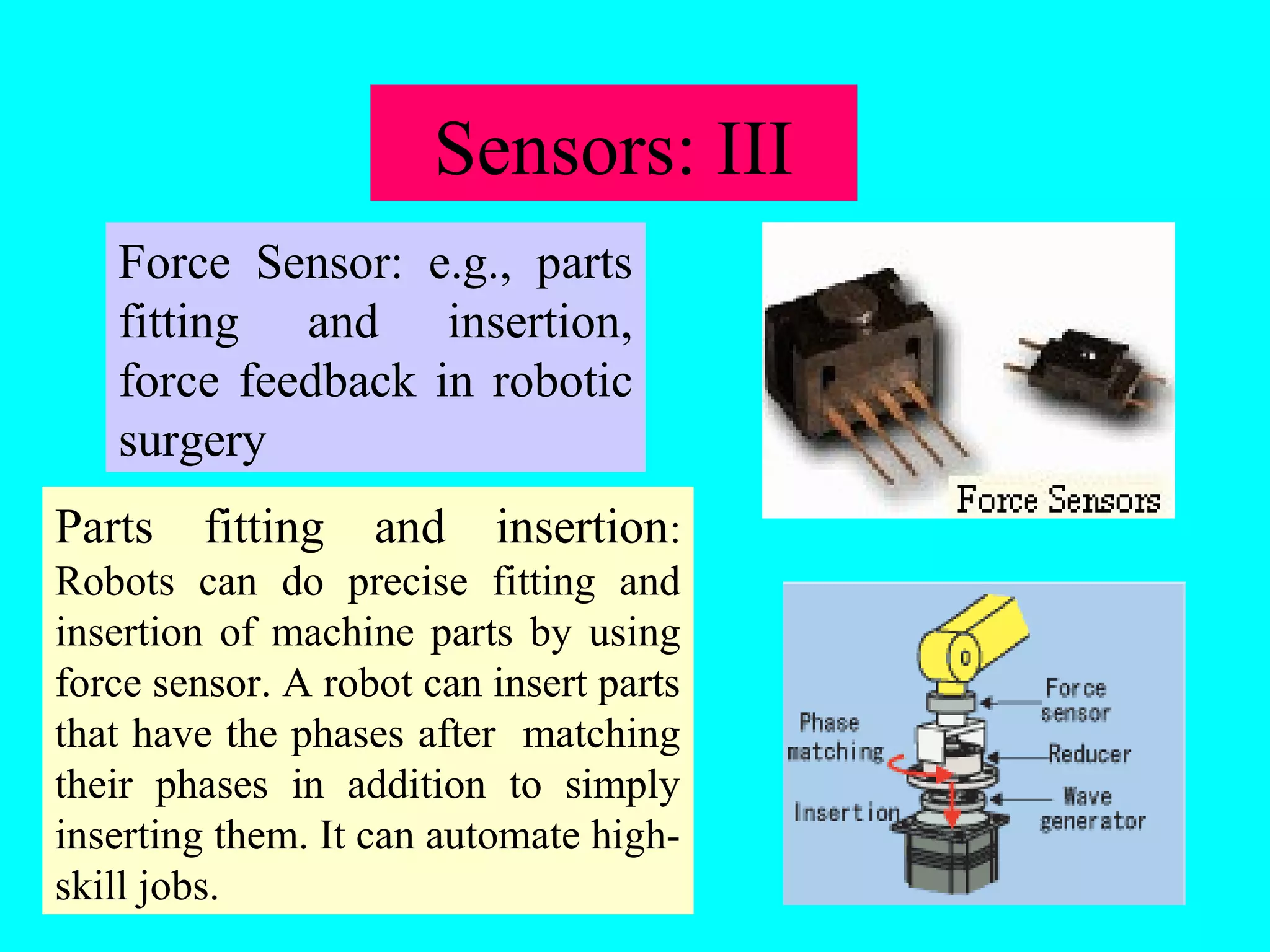 Force Sensor: e.g., parts 
fitting and insertion, 
force feedback in robotic 
surgery 
Parts fitting and insertion: 
Robots can do precise fitting and 
insertion of machine parts by using 
force sensor. A robot can insert parts 
that have the phases after matching 
their phases in addition to simply 
inserting them. It can automate high-skill 
jobs. 
Sensors: III 
 