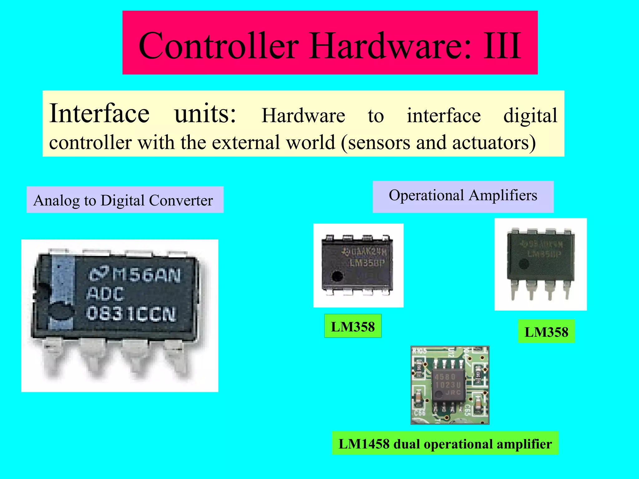 Controller Hardware: III 
Interface units: Hardware to interface digital 
controller with the external world (sensors and actuators) 
Analog to Digital Converter Operational Amplifiers 
LM358 LM358 
LM1458 dual operational amplifier 
 