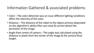 Information Gathered & associated problems
• Color – The color detection was an issue different lighting conditions
effect the intensity of the color.
• Distance – The distance of the robot to the object primary depended
on the algorithm’s ability filter out noise & correct detect the
perimeter of the image
• Angle from center of camera – The angle was calculated using the
distance in pixels from the center of the image & the camera focal
length.
 