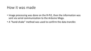 How it was made
• Image processing was done on the R-Pi2, then the information was
sent via serial communication to the Arduino Mega.
• A “hand-shake” method was used to confirm the data transfer.
 