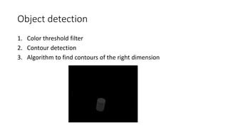 Object detection
1. Color threshold filter
2. Contour detection
3. Algorithm to find contours of the right dimension
 