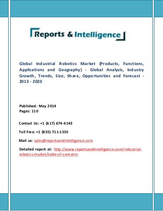 Global Industrial Robotics Market (Products, Functions,
Applications and Geography) - Global Analysis, Industry
Growth, Trends, Size, Share, Opportunities and Forecast -
2013 - 2020
Published: May 2014
Pages: 110
Contact Us: +1 (617) 674-4143
Toll Free: +1 (855) 711-1555
Mail us: sales@reportsandintelligence.com
Detailed report at: http://www.reportsandintelligence.com/industrial-
robotics-market/table-of-contents
 