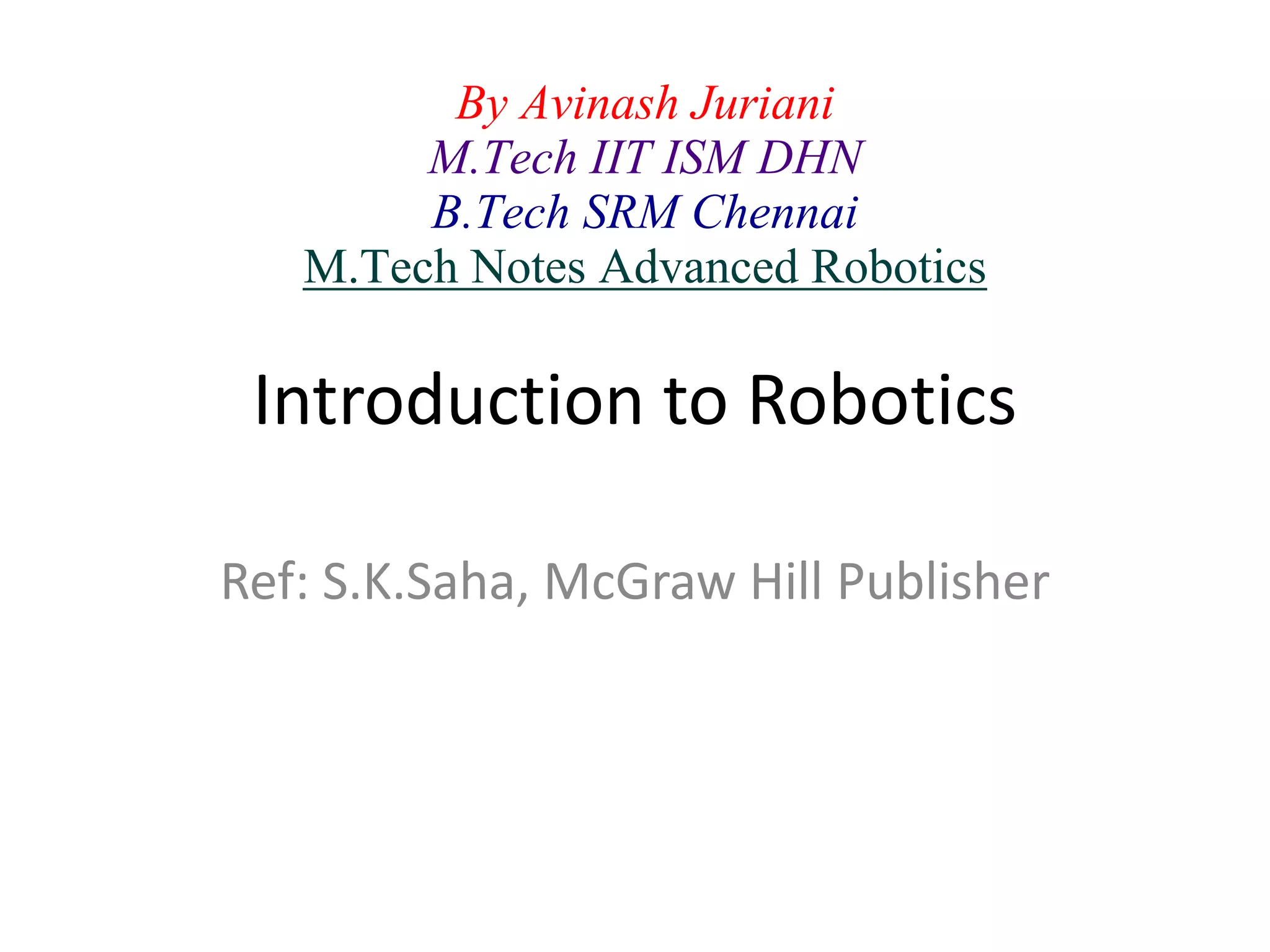 Introduction to Robotics
Ref: S.K.Saha, McGraw Hill Publisher
By Avinash Juriani
M.Tech IIT ISM DHN
B.Tech SRM Chennai
M.Tech Notes Advanced Robotics
 