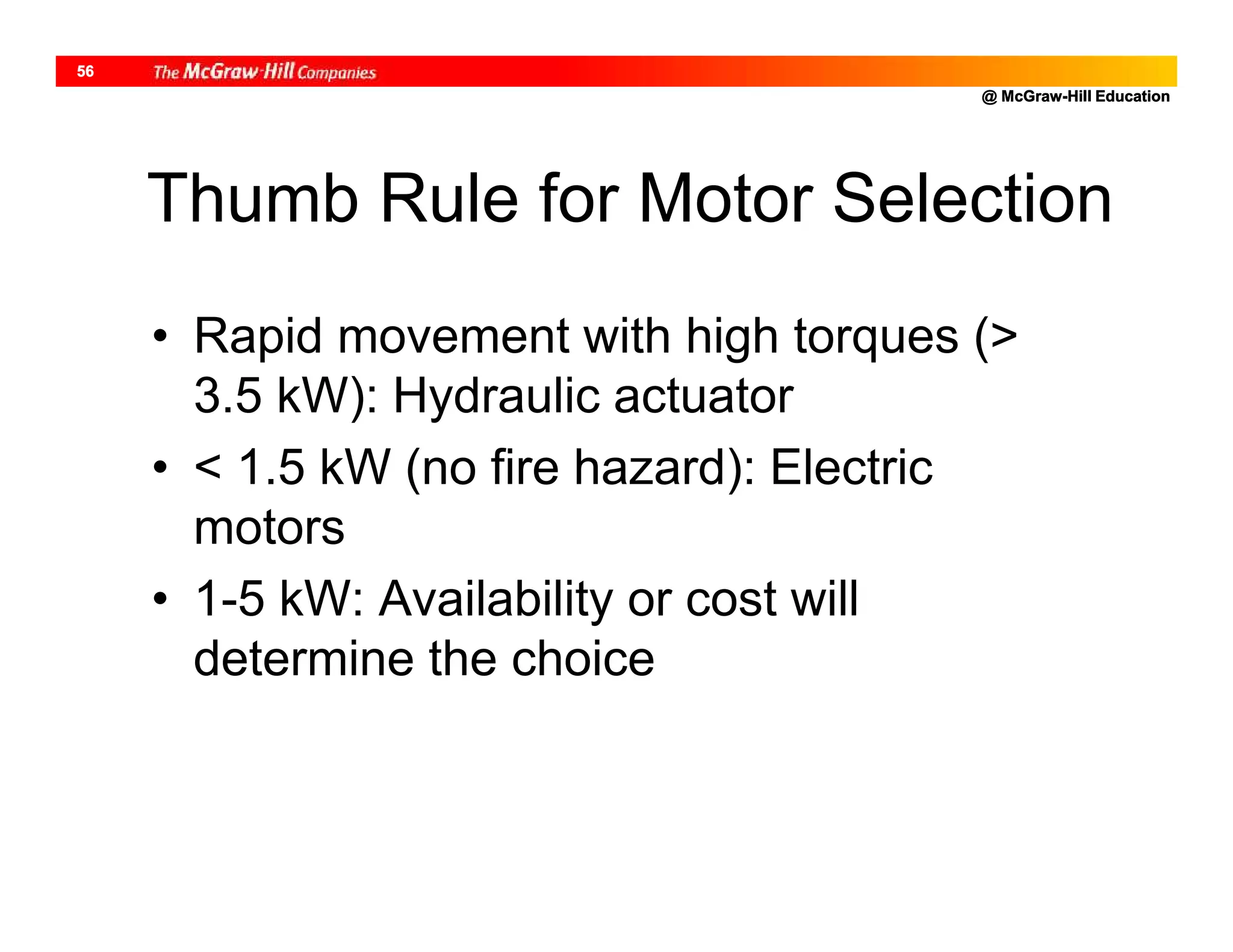 @ McGraw-Hill Education
56
Thumb Rule for Motor Selection
• Rapid movement with high torques (>
3.5 kW): Hydraulic actuator
• < 1.5 kW (no fire hazard): Electric
motors
• 1-5 kW: Availability or cost will
determine the choice
 