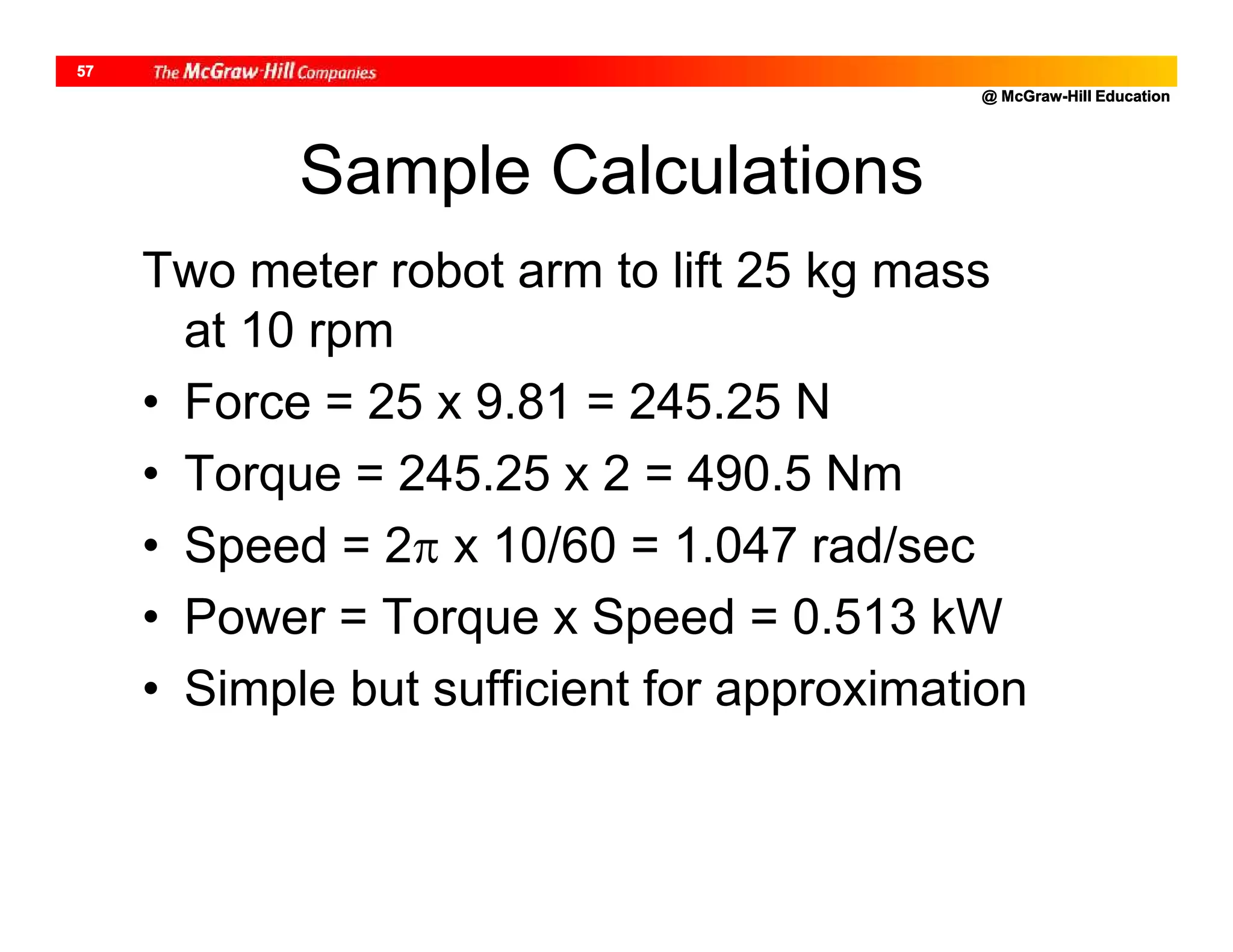 @ McGraw-Hill Education
57
Sample Calculations
Two meter robot arm to lift 25 kg mass
at 10 rpm
• Force = 25 x 9.81 = 245.25 N
• Torque = 245.25 x 2 = 490.5 Nm
• Speed = 2 x 10/60 = 1.047 rad/sec
• Power = Torque x Speed = 0.513 kW
• Simple but sufficient for approximation
 