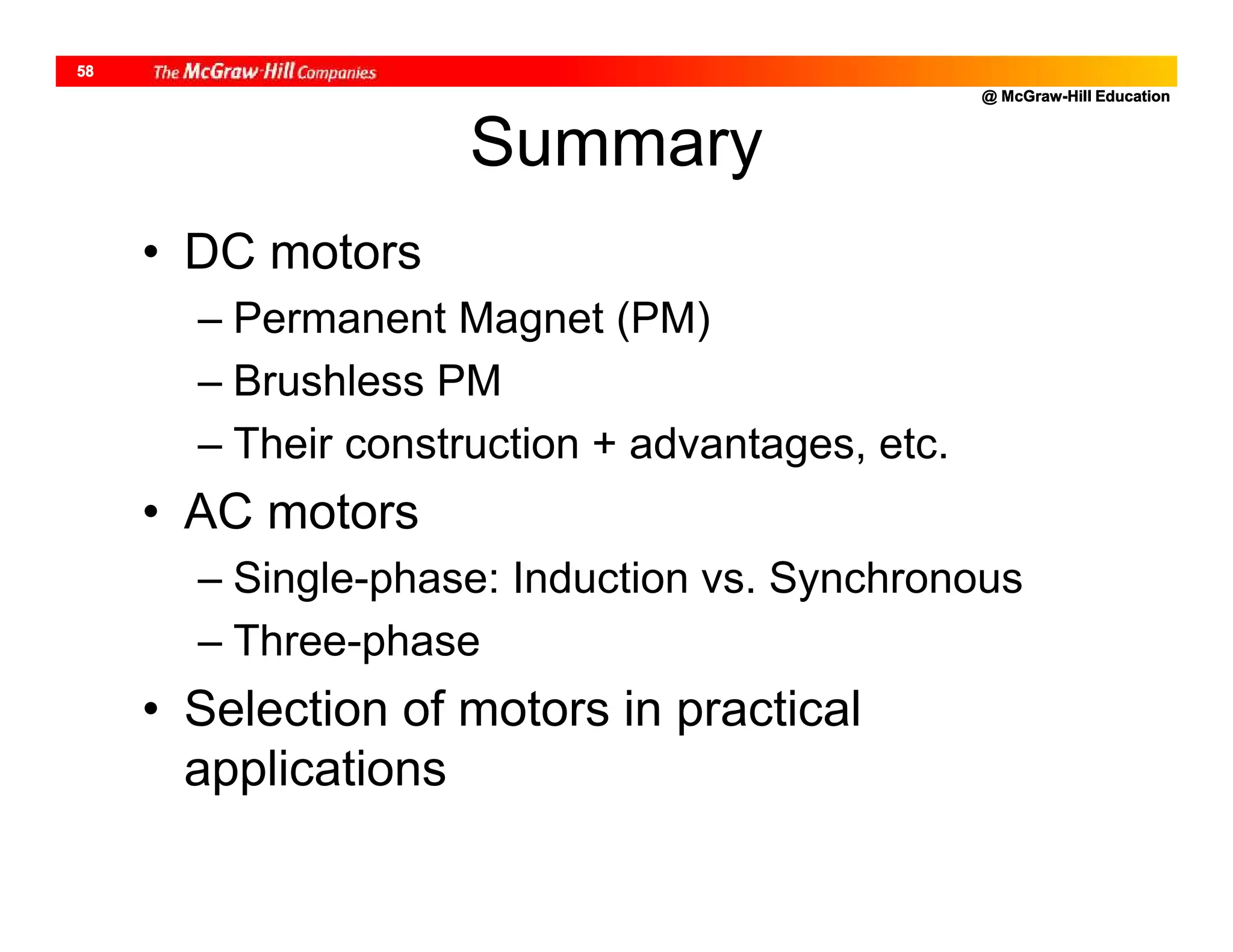 @ McGraw-Hill Education
58
Summary
• DC motors
– Permanent Magnet (PM)
– Brushless PM
– Their construction + advantages, etc.
• AC motors
– Single-phase: Induction vs. Synchronous
– Three-phase
• Selection of motors in practical
applications
 