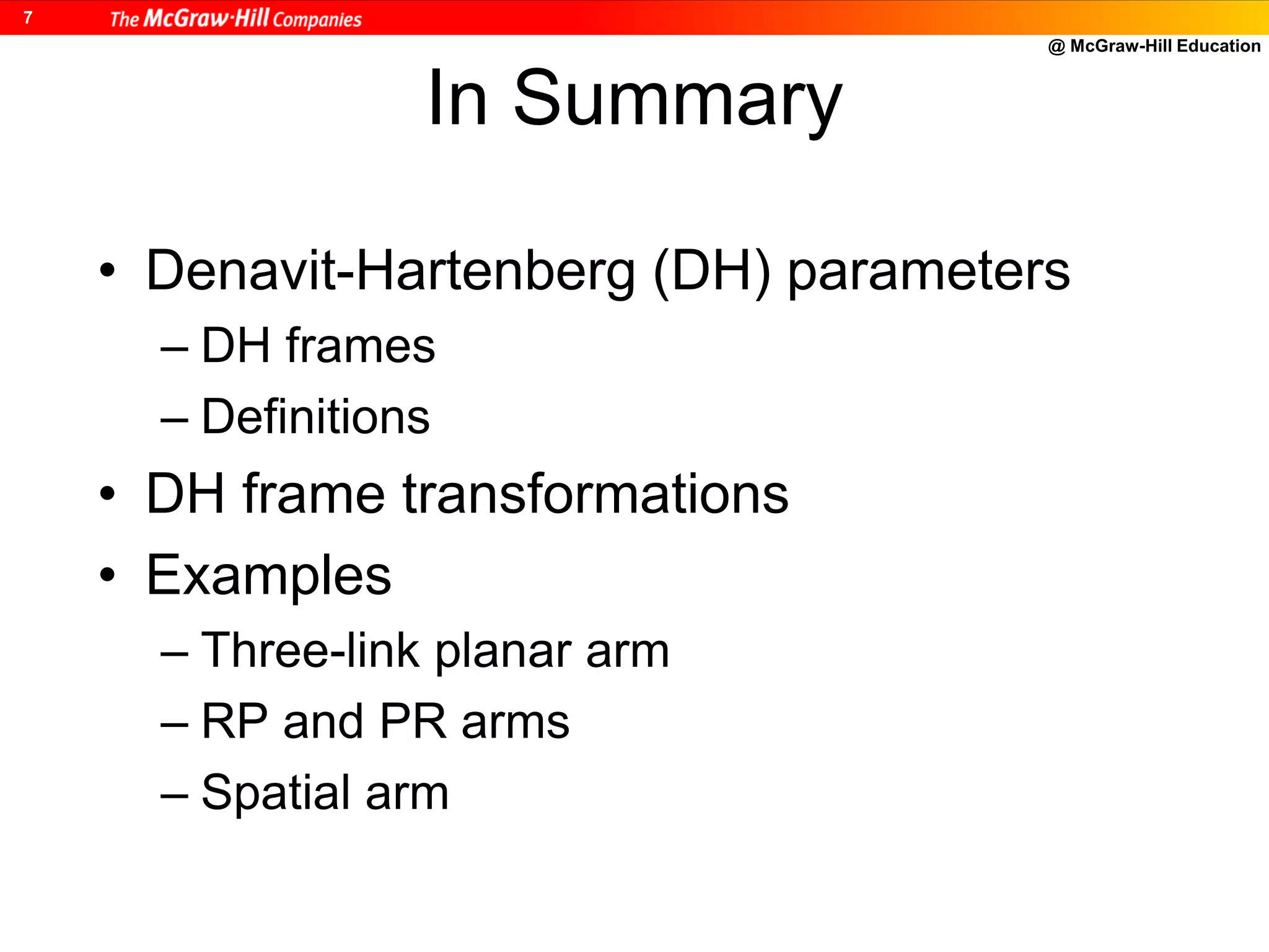 @ McGraw-Hill Education
7
In Summary
• Denavit-Hartenberg (DH) parameters
– DH frames
– Definitions
• DH frame transformations
• Examples
– Three-link planar arm
– RP and PR arms
– Spatial arm
 