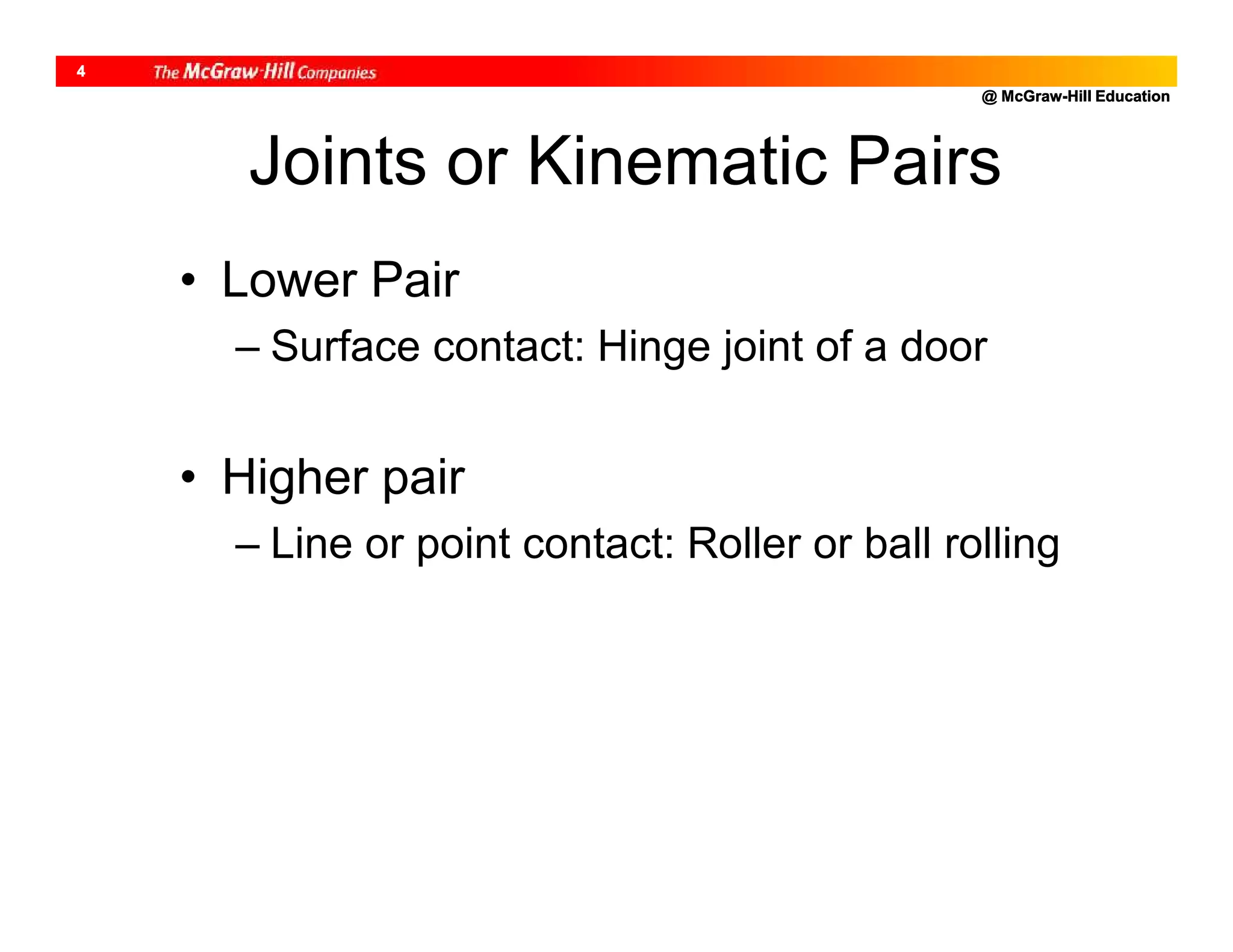 @ McGraw-Hill Education
4
Joints or Kinematic Pairs
• Lower Pair
– Surface contact: Hinge joint of a door
• Higher pair
– Line or point contact: Roller or ball rolling
 