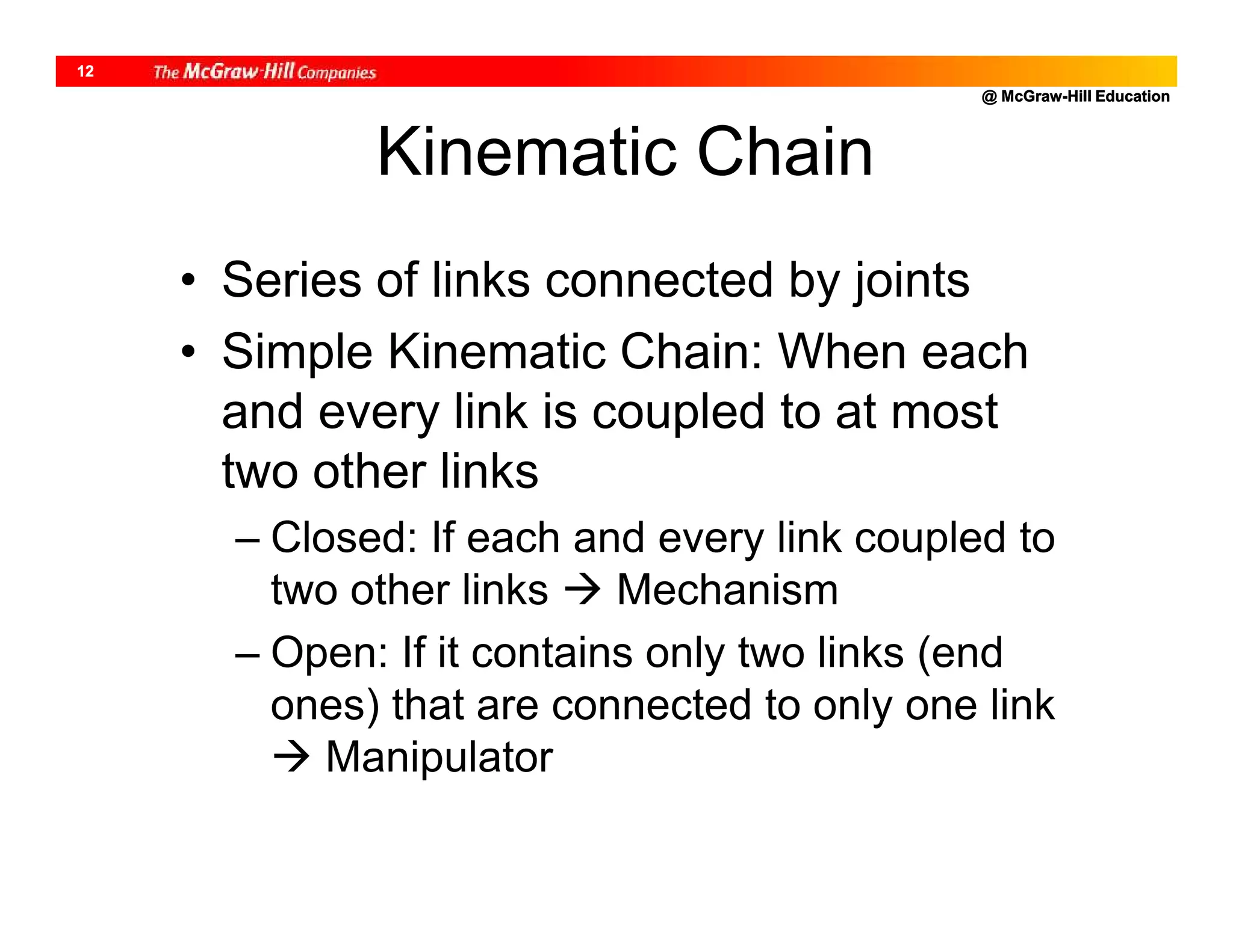 @ McGraw-Hill Education
12
Kinematic Chain
• Series of links connected by joints
• Simple Kinematic Chain: When each
and every link is coupled to at most
two other links
– Closed: If each and every link coupled to
two other links  Mechanism
– Open: If it contains only two links (end
ones) that are connected to only one link
 Manipulator
 