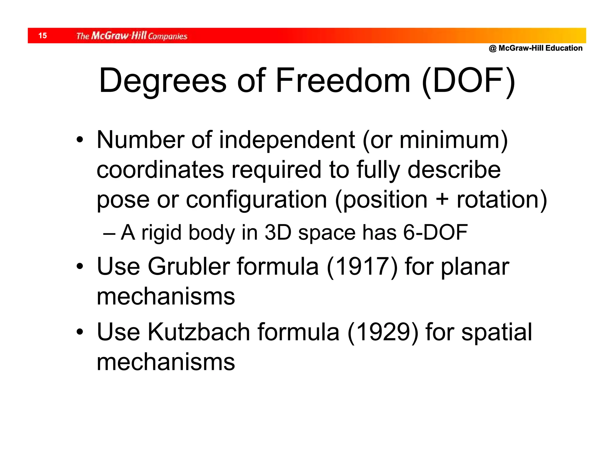 @ McGraw-Hill Education
15
Degrees of Freedom (DOF)
• Number of independent (or minimum)
coordinates required to fully describe
pose or configuration (position + rotation)
– A rigid body in 3D space has 6-DOF
• Use Grubler formula (1917) for planar
mechanisms
• Use Kutzbach formula (1929) for spatial
mechanisms
 