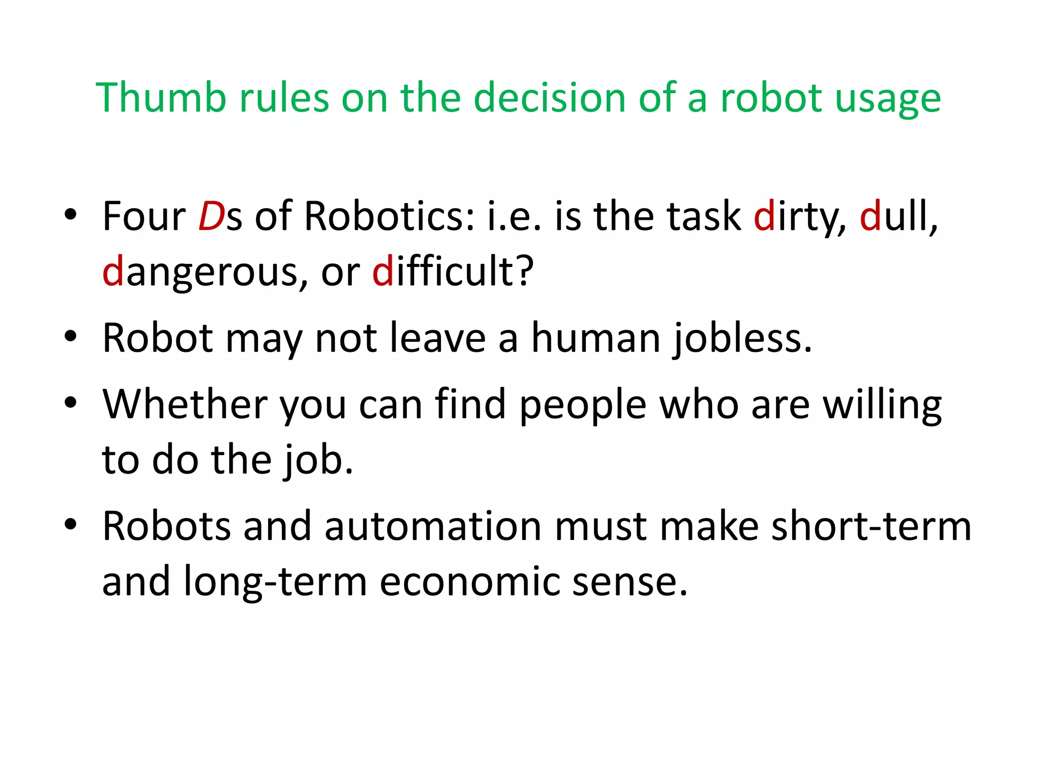 Thumb rules on the decision of a robot usage
• Four Ds of Robotics: i.e. is the task dirty, dull,
dangerous, or difficult?
• Robot may not leave a human jobless.
• Whether you can find people who are willing
to do the job.
• Robots and automation must make short-term
and long-term economic sense.
 