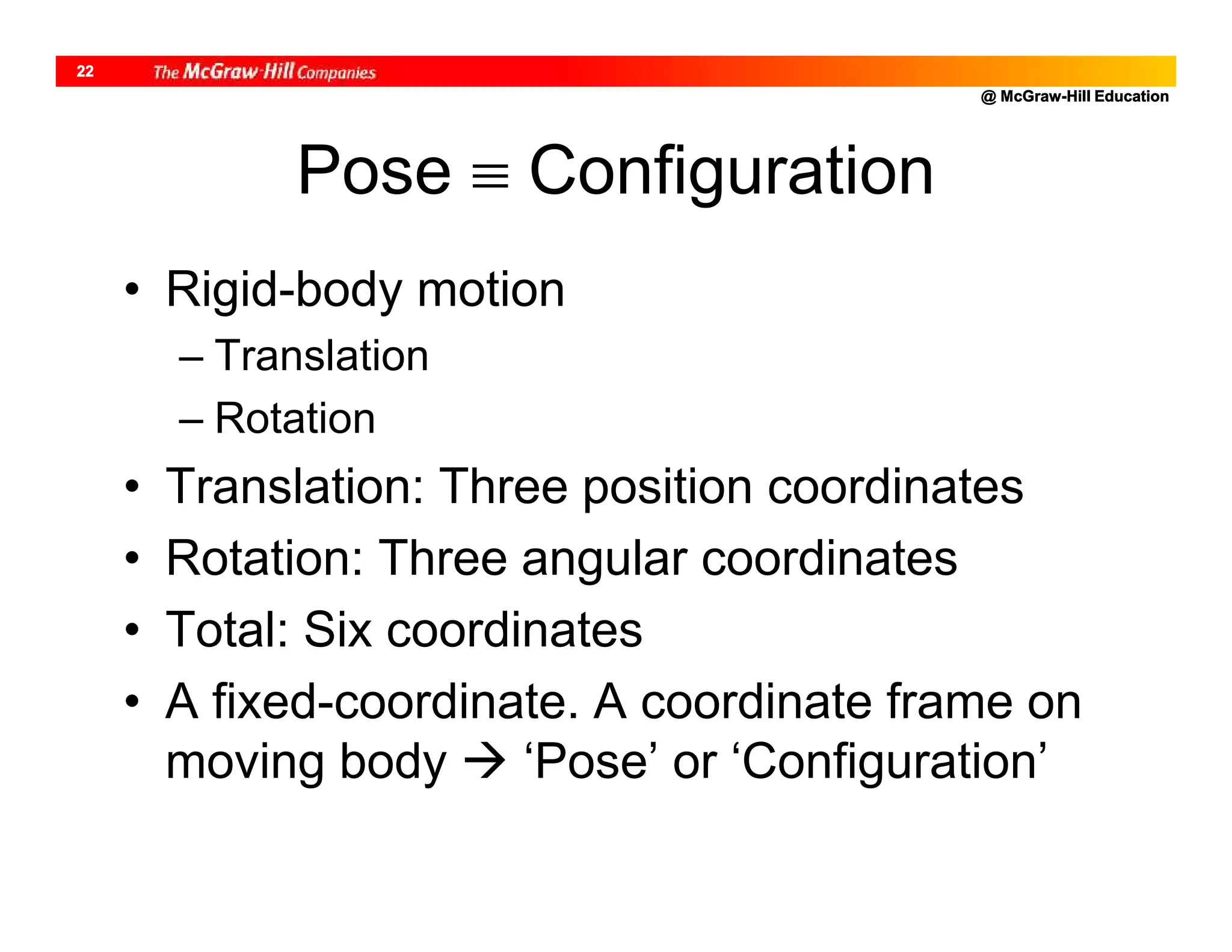 @ McGraw-Hill Education
22
Pose  Configuration
• Rigid-body motion
– Translation
– Rotation
• Translation: Three position coordinates
• Rotation: Three angular coordinates
• Total: Six coordinates
• A fixed-coordinate. A coordinate frame on
moving body  ‘Pose’ or ‘Configuration’
 